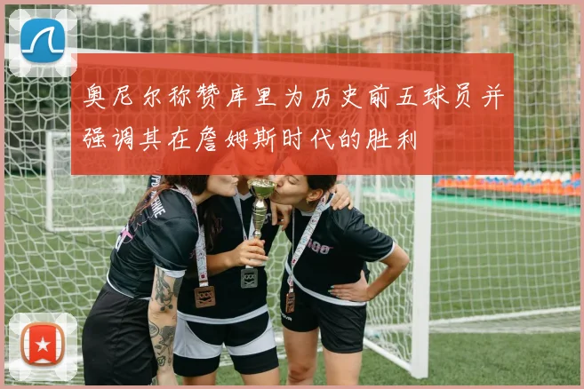 奥尼尔称赞库里为历史前五球员并强调其在詹姆斯时代的胜利